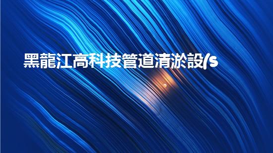 黑龍江高科技管道清淤設(shè)備：突破傳統(tǒng)，革新清污！